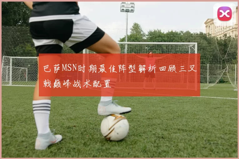 巴萨MSN时期最佳阵型解析回顾三叉戟巅峰战术配置