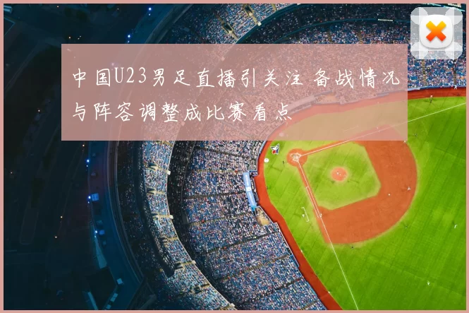 中国U23男足直播引关注 备战情况与阵容调整成比赛看点