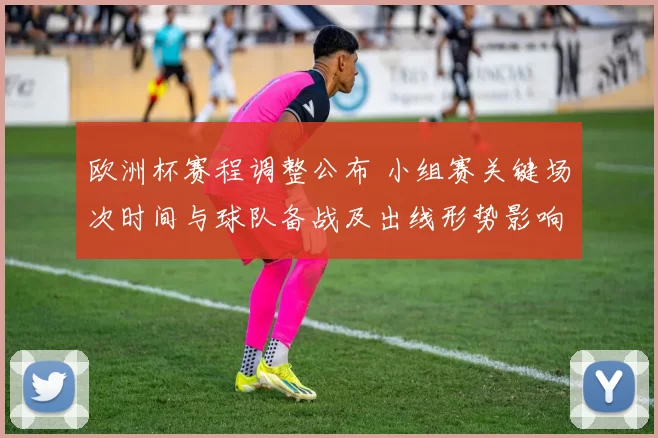 欧洲杯赛程调整公布 小组赛关键场次时间与球队备战及出线形势影响