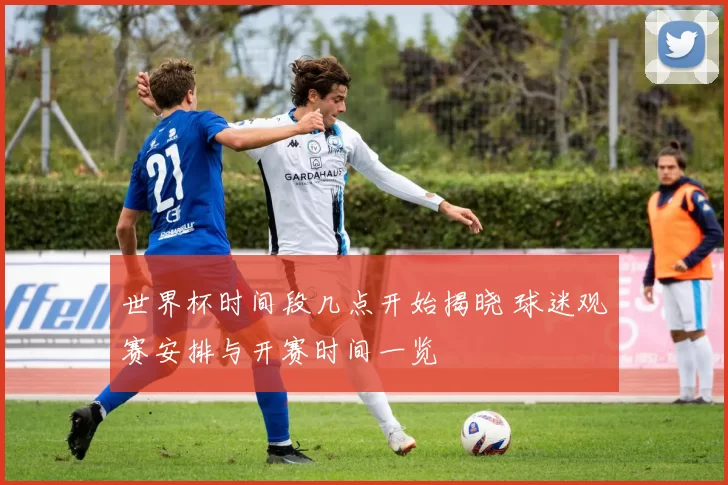 世界杯时间段几点开始揭晓 球迷观赛安排与开赛时间一览