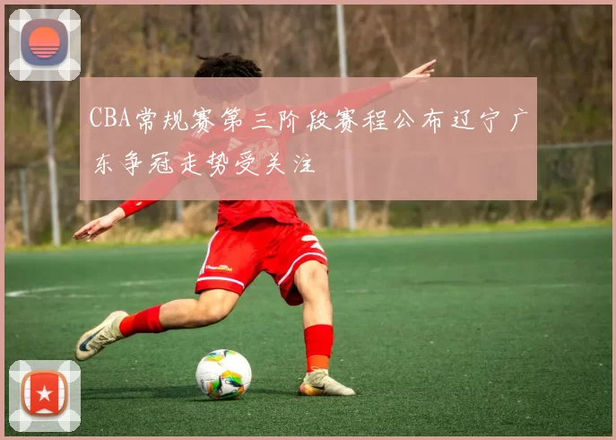 CBA常规赛第三阶段赛程公布辽宁广东争冠走势受关注