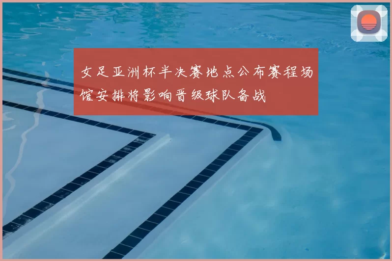 女足亚洲杯半决赛地点公布赛程场馆安排将影响晋级球队备战