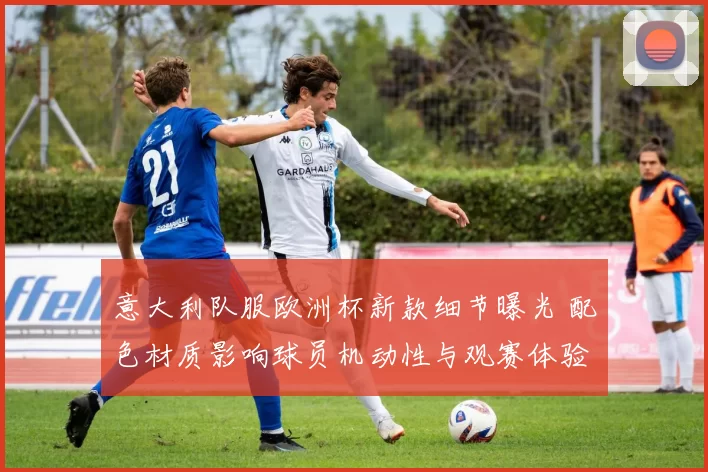 意大利队服欧洲杯新款细节曝光 配色材质影响球员机动性与观赛体验