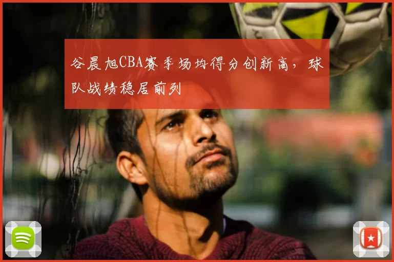 谷晨旭CBA赛季场均得分创新高，球队战绩稳居前列