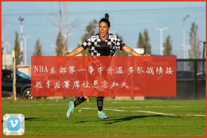 NBA东部第一争夺升温 多队战绩接近季后赛席位悬念加大