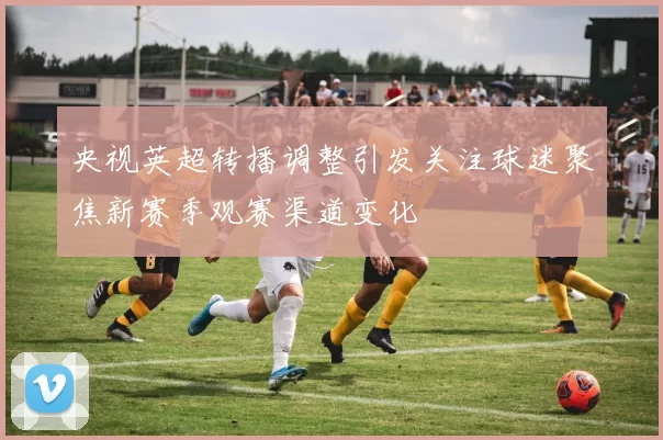 央视英超转播调整引发关注球迷聚焦新赛季观赛渠道变化
