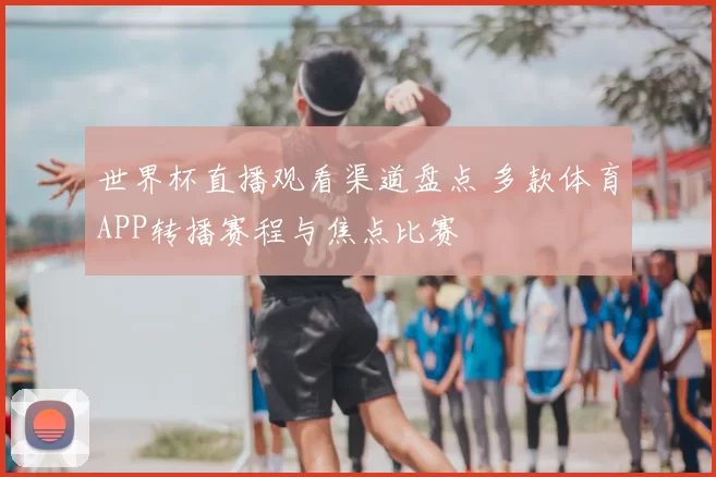 世界杯直播观看渠道盘点 多款体育APP转播赛程与焦点比赛