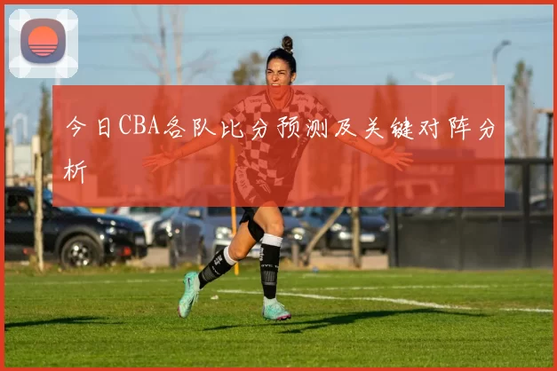 今日CBA各队比分预测及关键对阵分析