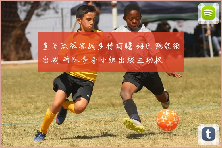 皇马欧冠客战多特前瞻 姆巴佩领衔出战 两队争夺小组出线主动权