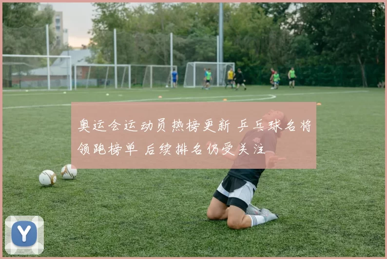 奥运会运动员热榜更新 乒乓球名将领跑榜单 后续排名仍受关注