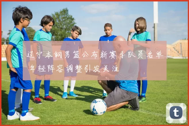 辽宁本钢男篮公布新赛季队员名单 年轻阵容调整引发关注