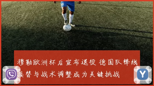 穆勒欧洲杯后宣布退役 德国队锋线接替与战术调整成为关键挑战