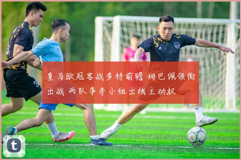 皇马欧冠客战多特前瞻 姆巴佩领衔出战 两队争夺小组出线主动权