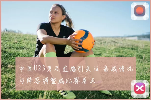 中国U23男足直播引关注 备战情况与阵容调整成比赛看点