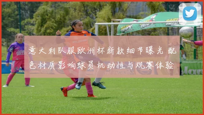 意大利队服欧洲杯新款细节曝光 配色材质影响球员机动性与观赛体验