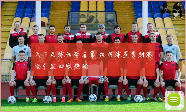 天下足球传奇落幕 经典球星告别赛场引发回顾热潮