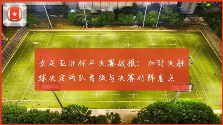 女足亚洲杯半决赛战报:加时决胜球决定两队晋级与决赛对阵看点
