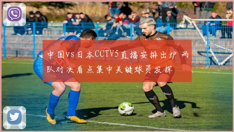 中国vs日本CCTV5直播安排出炉 两队对决看点集中关键球员发挥