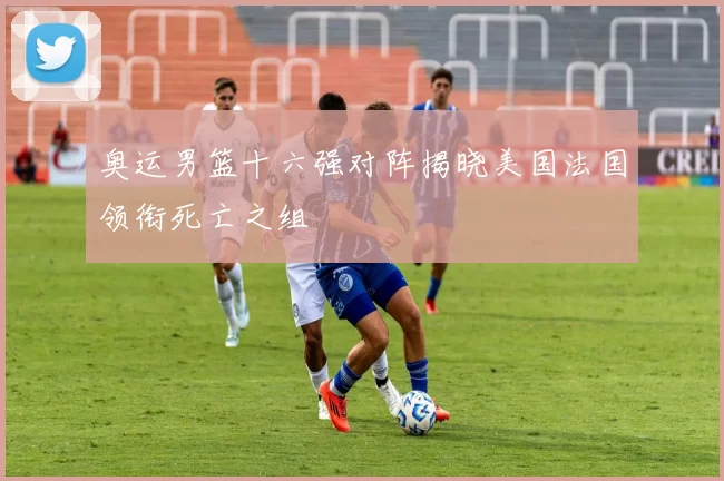 奥运男篮十六强对阵揭晓美国法国领衔死亡之组