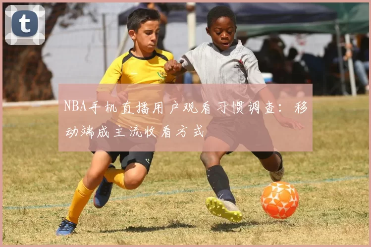 NBA手机直播用户观看习惯调查：移动端成主流收看方式