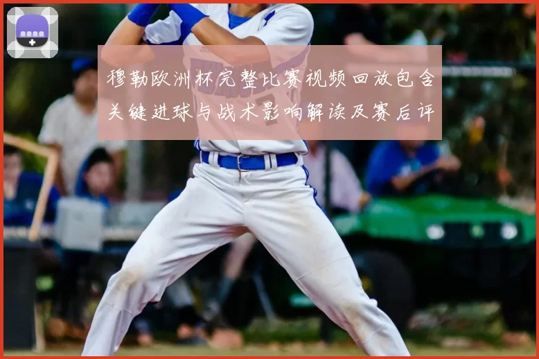 穆勒欧洲杯完整比赛视频回放包含关键进球与战术影响解读及赛后评析