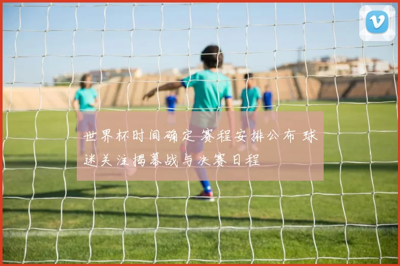 世界杯时间确定 赛程安排公布 球迷关注揭幕战与决赛日程