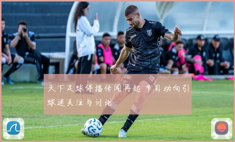 天下足球停播传闻再起 节目动向引球迷关注与讨论