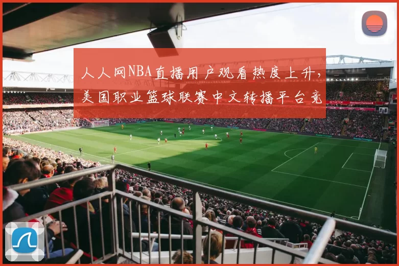 人人网NBA直播用户观看热度上升，美国职业篮球联赛中文转播平台竞争加剧