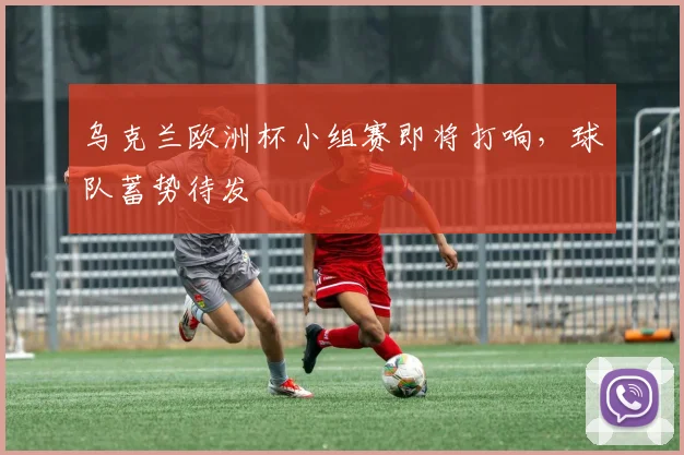乌克兰欧洲杯小组赛即将打响,球队蓄势待发