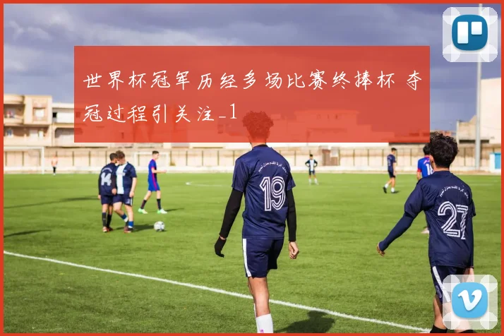 世界杯冠军历经多场比赛终捧杯 夺冠过程引关注_1