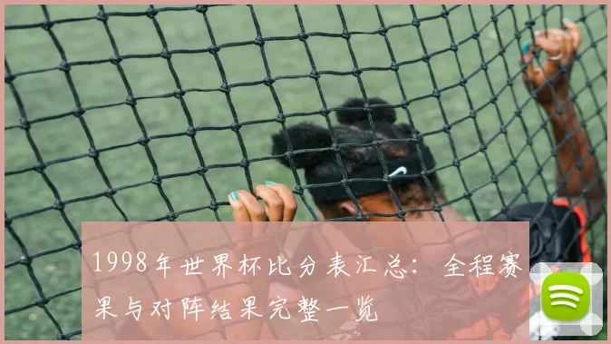 1998年世界杯比分表汇总:全程赛果与对阵结果完整一览