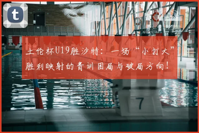 土伦杯U19胜沙特：一场“小打大”胜利映射的青训困局与破局方向！