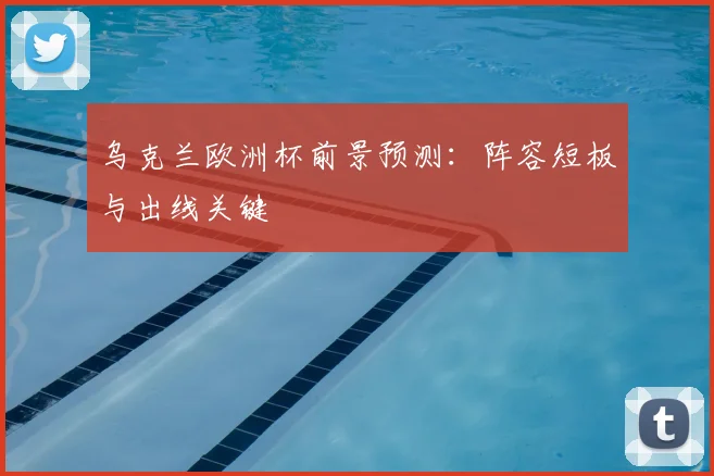 乌克兰欧洲杯前景预测：阵容短板与出线关键