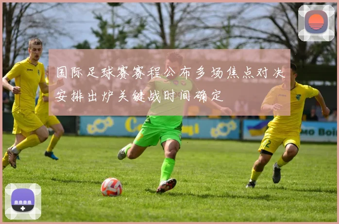 国际足球赛赛程公布多场焦点对决安排出炉关键战时间确定