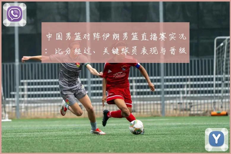 中国男篮对阵伊朗男篮直播赛实况:比分经过、关键球员表现与晋级影响