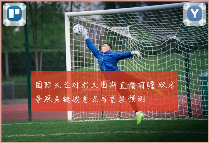 国际米兰对尤文图斯直播前瞻 双方争冠关键战看点与首发预测