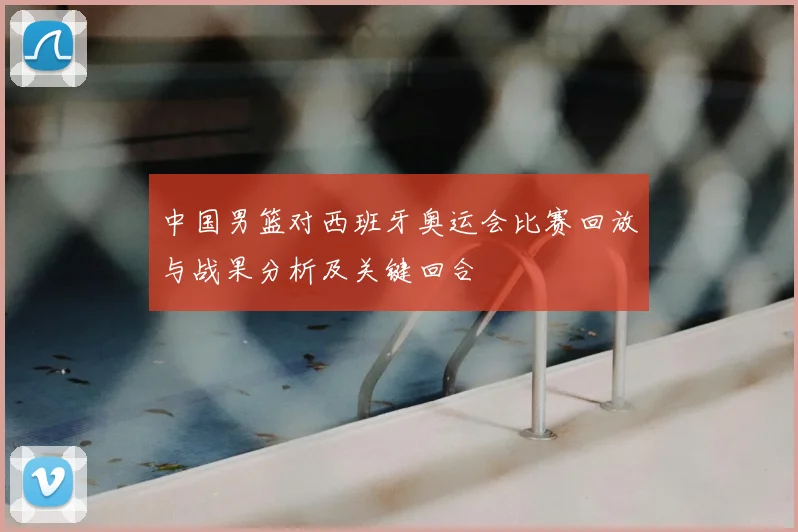 中国男篮对西班牙奥运会比赛回放与战果分析及关键回合